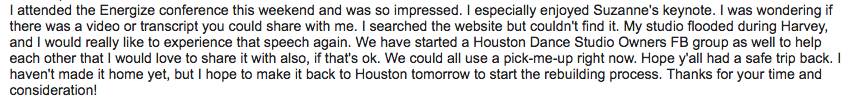 I attended the Energize conference this weekend and was so impressed. I especially enjoyed Suzanne’s keynote. I was wondering if there was a video or transcript you could share with me. I searched the website but couldn’t find it. My studio flooded during Harvey, and I would really like to experience the speech again. We have started a Houston Dance Studio Owners FB group as well to help each other that I would love to share it with also, if that’s ok. We could all use a pick-me-up right now. Hope y’all had a safe trip back. I haven’t made it home yet, but I hope to make it back to Houston tomorrow to start the rebuilding process. Thanks for your time and consideration!